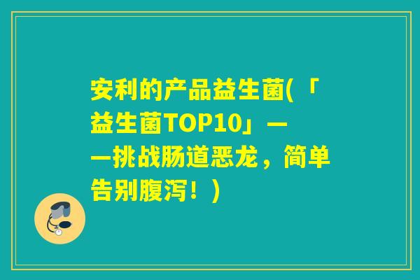 安利的产品益生菌(「益生菌TOP10」——挑战肠道恶龙,简单告别!) 安利的产品益生菌(「益生菌TOP10」——挑战肠道恶龙,简单告别!)