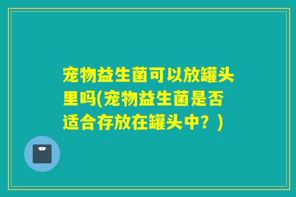 宠物益生菌可以放罐头里吗(宠物益生菌是否适合存放在罐头中？)