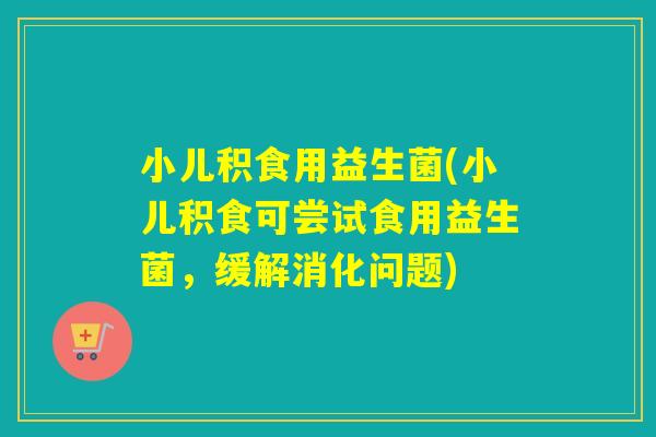 小儿积食用益生菌(小儿积食可尝试食用益生菌,缓解消化问题) 小儿积食用益生菌(小儿积食可尝试食用益生菌,缓解消化问题)