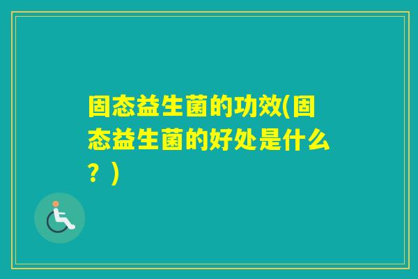 固态益生菌的功效(固态益生菌的好处是什么?) 固态益生菌的功效(固态益生菌的好处是什么?)