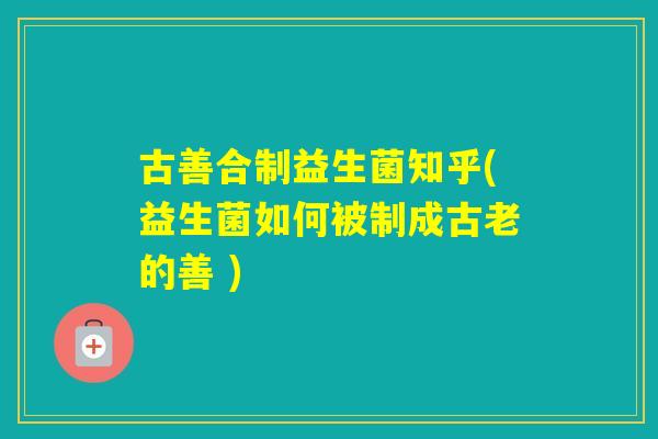 古善合制益生菌知乎(益生菌如何被制成古老的善 )