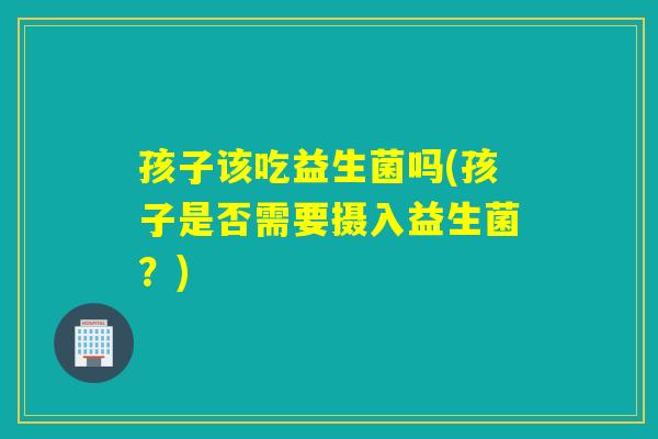 孩子该吃益生菌吗(孩子是否需要摄入益生菌？)
