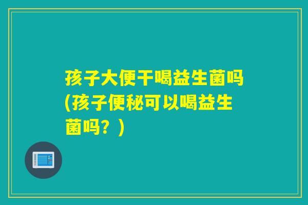 孩子大便干喝益生菌吗(孩子可以喝益生菌吗?) 孩子大便干喝益生菌吗(孩子可以喝益生菌吗?)
