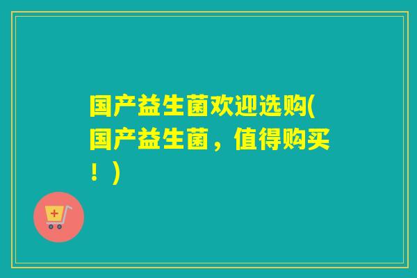 国产益生菌欢迎选购(国产益生菌，值得购买！)