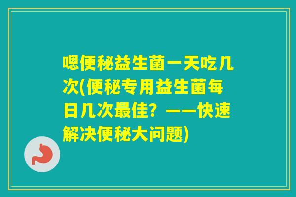 嗯益生菌一天吃几次(专用益生菌每日几次佳？——快速解决大问题)