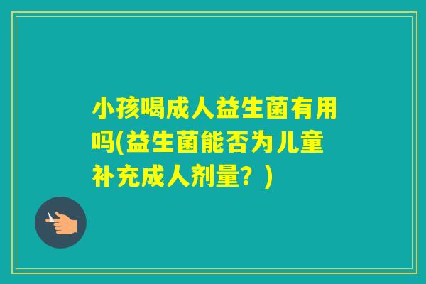 小孩喝成人益生菌有用吗(益生菌能否为儿童补充成人剂量?) 小孩喝成人益生菌有用吗(益生菌能否为儿童补充成人剂量?)