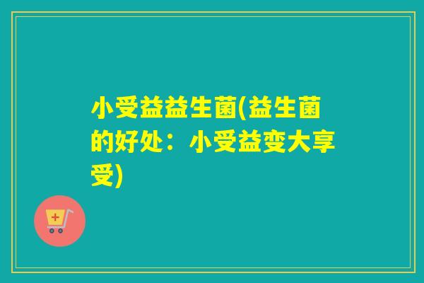 小受益益生菌(益生菌的好处：小受益变大享受)