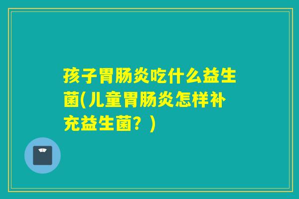 孩子胃吃什么益生菌(儿童胃怎样补充益生菌？)