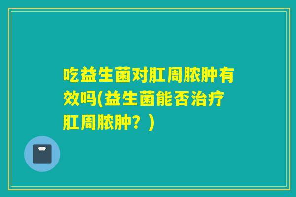 吃益生菌对肛周脓肿有效吗(益生菌能否肛周脓肿?) 吃益生菌对肛周脓肿有效吗(益生菌能否肛周脓肿?)