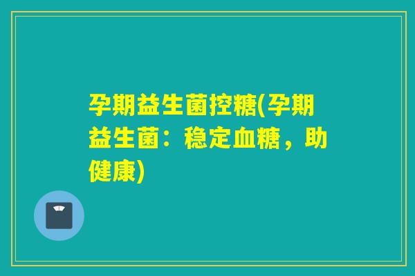 孕期益生菌控糖(孕期益生菌:稳定,助健康) 孕期益生菌控糖(孕期益生菌:稳定,助健康)