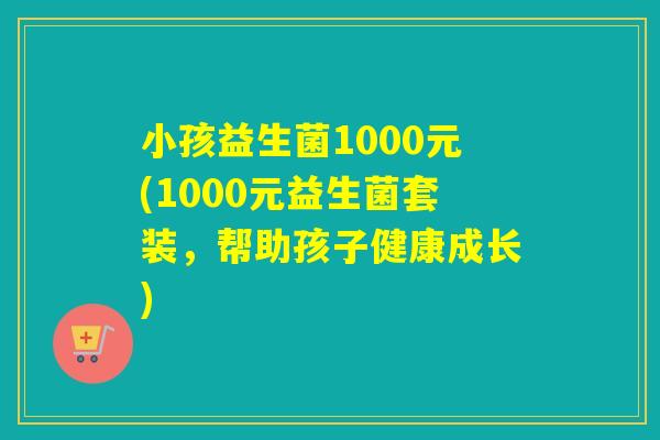 小孩益生菌1000元(1000元益生菌套装,帮助孩子健康成长) 小孩益生菌1000元(1000元益生菌套装,帮助孩子健康成长)