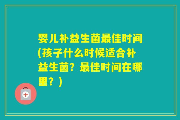 婴儿补益生菌佳时间(孩子什么时候适合补益生菌？佳时间在哪里？)
