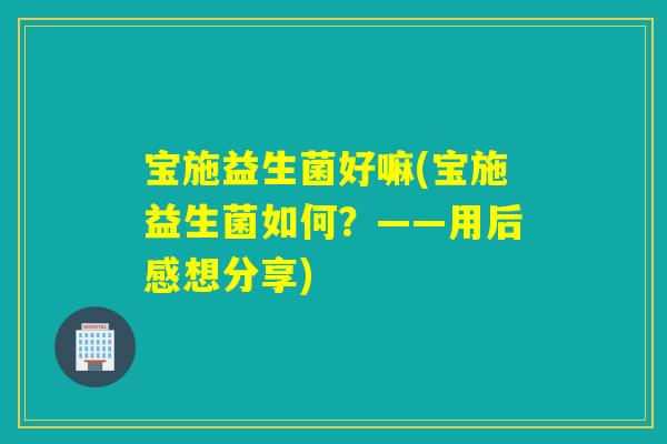 宝施益生菌好嘛(宝施益生菌如何？——用后感想分享)