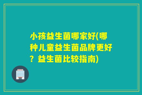 小孩益生菌哪家好(哪种儿童益生菌品牌更好？益生菌比较指南)