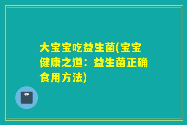大宝宝吃益生菌(宝宝健康之道：益生菌正确食用方法)
