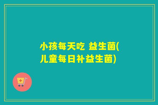 小孩每天吃 益生菌(儿童每日补益生菌)