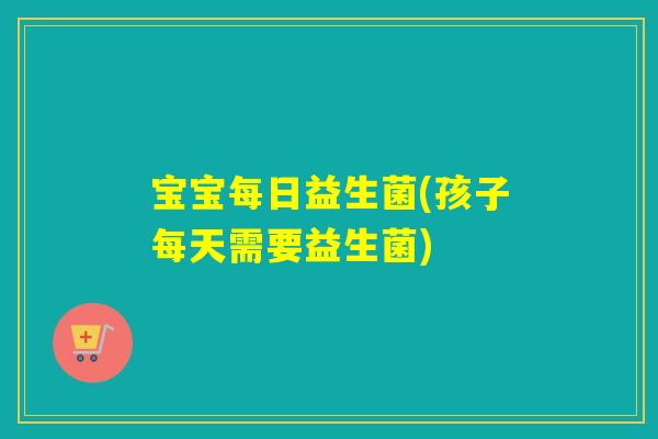 宝宝每日益生菌(孩子每天需要益生菌) 宝宝每日益生菌(孩子每天需要益生菌)
