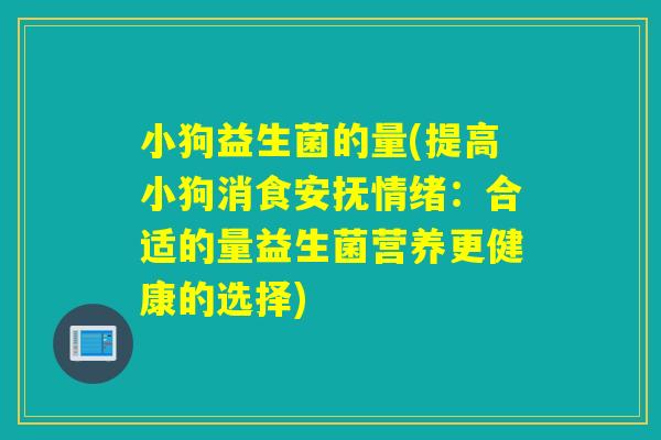 小狗益生菌的量(提高小狗消食安抚情绪：合适的量益生菌营养更健康的选择)