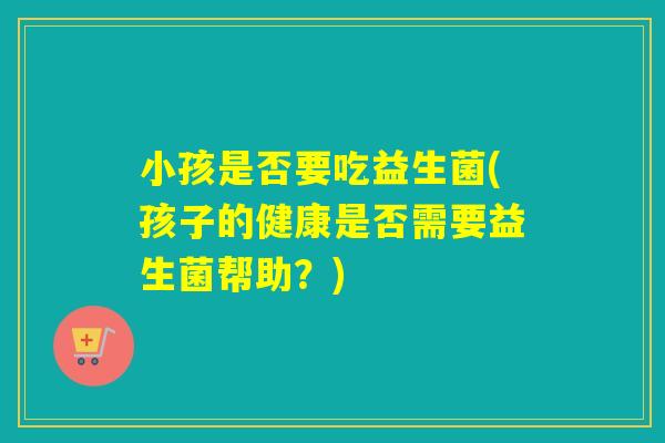 小孩是否要吃益生菌(孩子的健康是否需要益生菌帮助？)
