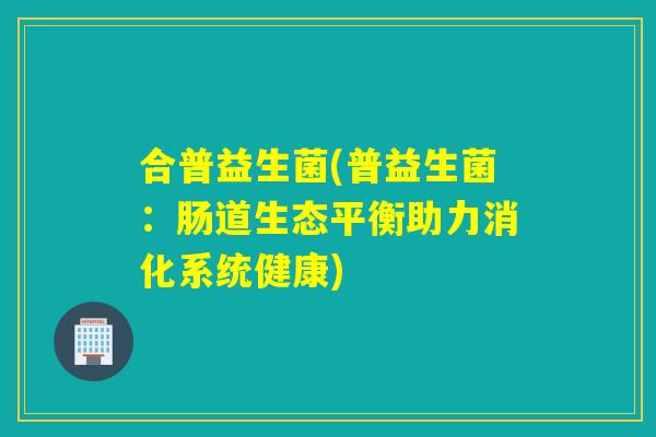 合普益生菌(普益生菌：肠道生态平衡助力消化系统健康)