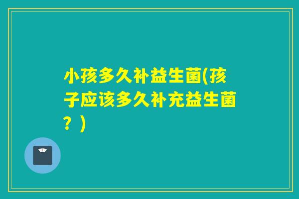 小孩多久补益生菌(孩子应该多久补充益生菌？)
