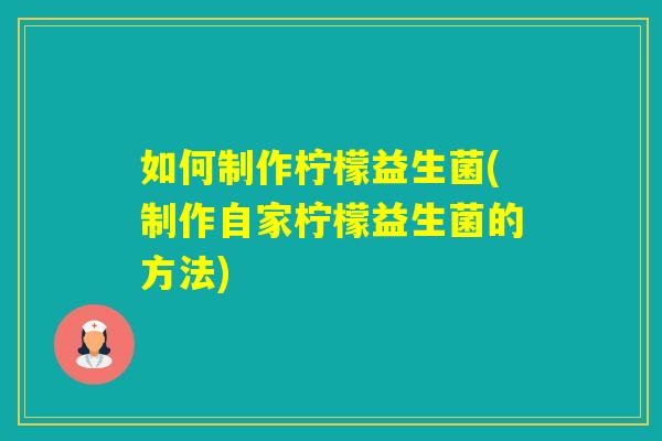 如何制作柠檬益生菌(制作自家柠檬益生菌的方法)