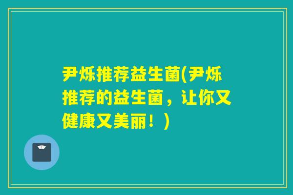 尹烁推荐益生菌(尹烁推荐的益生菌，让你又健康又美丽！)