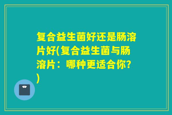 复合益生菌好还是肠溶片好(复合益生菌与肠溶片：哪种更适合你？)
