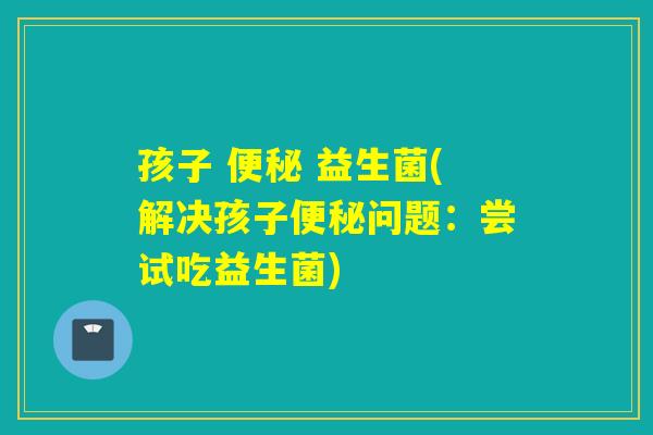 孩子  益生菌(解决孩子问题：尝试吃益生菌)
