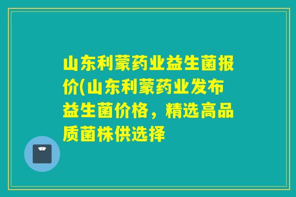 山东利蒙药业益生菌报价(山东利蒙药业发布益生菌价格，精选高品质菌株供选择