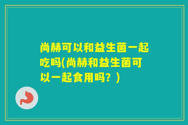 尚赫可以和益生菌一起吃吗(尚赫和益生菌可以一起食用吗？)