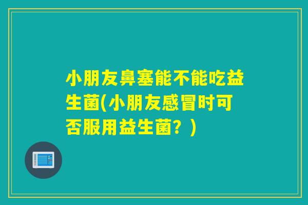 小朋友鼻塞能不能吃益生菌(小朋友时可否服用益生菌？)