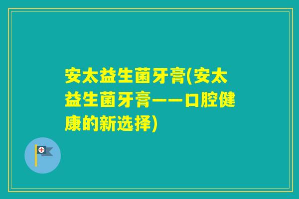 安太益生菌牙膏(安太益生菌牙膏——口腔健康的新选择)