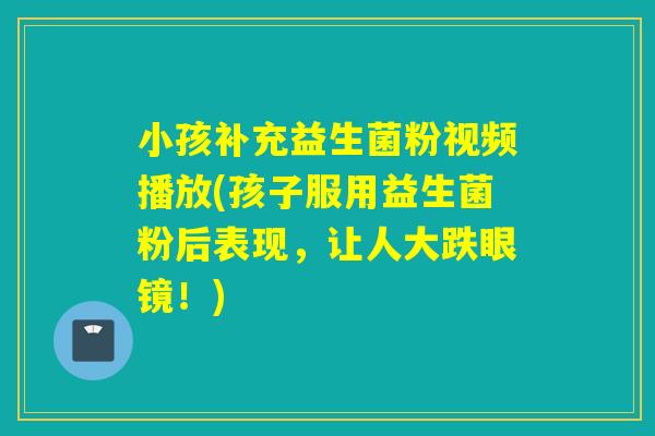 小孩补充益生菌粉视频播放(孩子服用益生菌粉后表现,让人大跌眼镜!) 小孩补充益生菌粉视频播放(孩子服用益生菌粉后表现,让人大跌眼镜!)