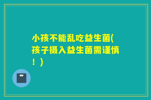 小孩不能乱吃益生菌(孩子摄入益生菌需谨慎!) 小孩不能乱吃益生菌(孩子摄入益生菌需谨慎!)
