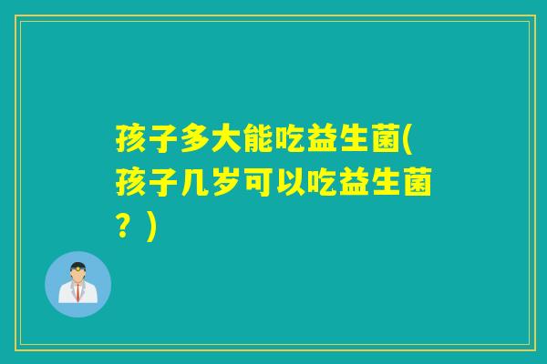 孩子多大能吃益生菌(孩子几岁可以吃益生菌？)