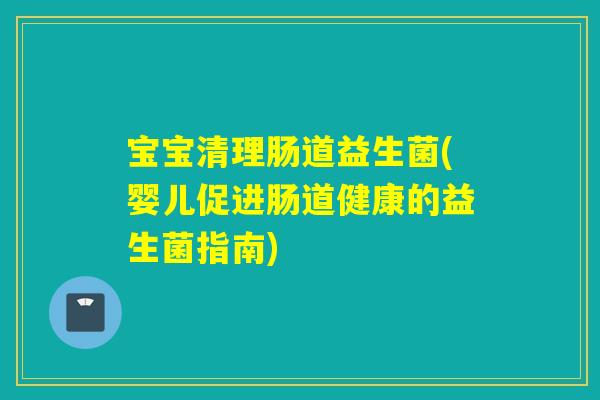 宝宝清理肠道益生菌(婴儿促进肠道健康的益生菌指南) 宝宝清理肠道益生菌(婴儿促进肠道健康的益生菌指南)