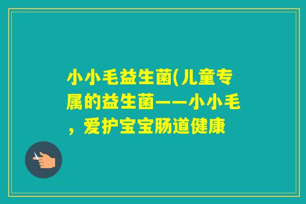 小小毛益生菌(儿童专属的益生菌——小小毛,爱护宝宝肠道健康 小小毛益生菌(儿童专属的益生菌——小小毛,爱护宝宝肠道健康