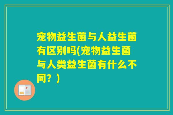宠物益生菌与人益生菌有区别吗(宠物益生菌与人类益生菌有什么不同？)