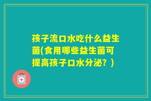 孩子流口水吃什么益生菌(食用哪些益生菌可提高孩子口水分泌？)