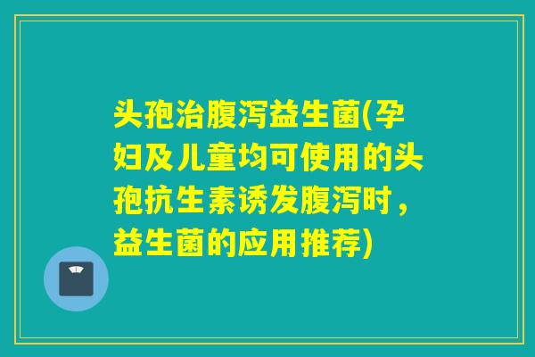 头孢益生菌(孕妇及儿童均可使用的头孢抗生素诱发时,益生菌的应用推荐) 头孢益生菌(孕妇及儿童均可使用的头孢抗生素诱发时,益生菌的应用推荐)