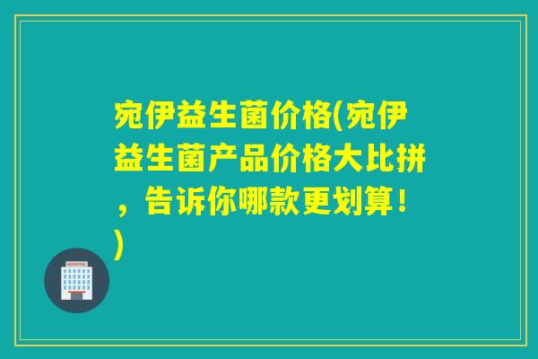 宛伊益生菌价格(宛伊益生菌产品价格大比拼,告诉你哪款更划算!) 宛伊益生菌价格(宛伊益生菌产品价格大比拼,告诉你哪款更划算!)