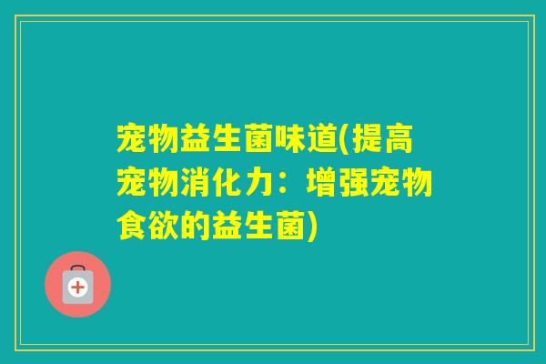 宠物益生菌味道(提高宠物消化力:增强宠物的益生菌) 宠物益生菌味道(提高宠物消化力:增强宠物的益生菌)