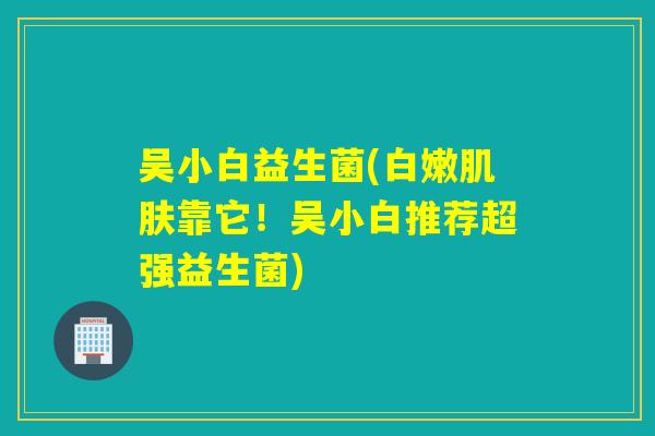 吴小白益生菌(白嫩靠它!吴小白推荐超强益生菌) 吴小白益生菌(白嫩靠它!吴小白推荐超强益生菌)