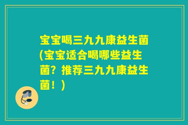 宝宝喝三九九康益生菌(宝宝适合喝哪些益生菌？推荐三九九康益生菌！)