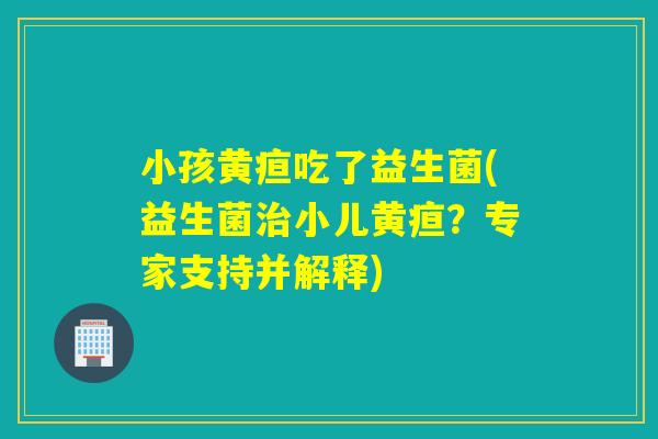 小孩黄疸吃了益生菌(益生菌小儿黄疸?专家支持并解释) 小孩黄疸吃了益生菌(益生菌小儿黄疸?专家支持并解释)