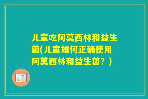 儿童吃阿莫西林和益生菌(儿童如何正确使用阿莫西林和益生菌?) 儿童吃阿莫西林和益生菌(儿童如何正确使用阿莫西林和益生菌?)