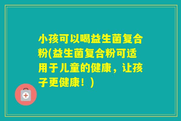 小孩可以喝益生菌复合粉(益生菌复合粉可适用于儿童的健康,让孩子更健康!) 小孩可以喝益生菌复合粉(益生菌复合粉可适用于儿童的健康,让孩子更健康!)