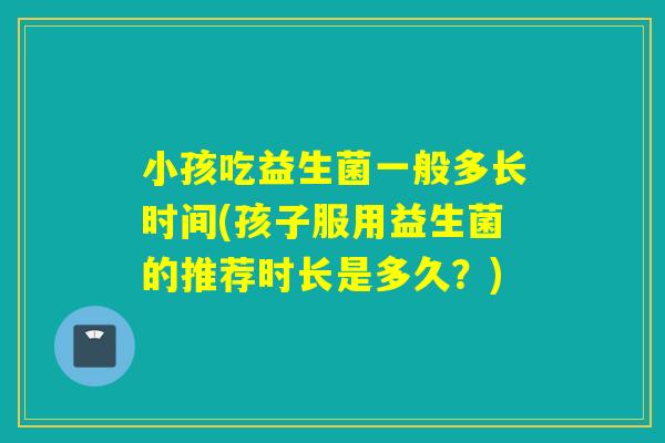 小孩吃益生菌一般多长时间(孩子服用益生菌的推荐时长是多久？)