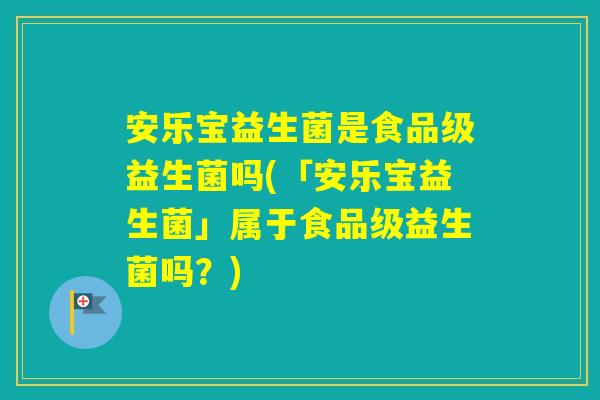 安乐宝益生菌是食品级益生菌吗(「安乐宝益生菌」属于食品级益生菌吗？)